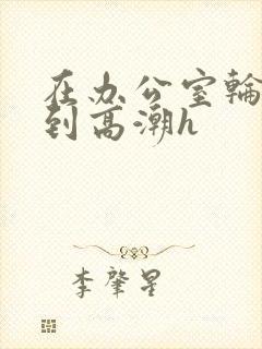 在办公室轮流澡到高潮h