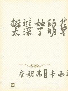 挺进她的花苞啊太深了明星小说