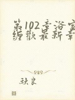 第102章浴室缠欢最新章节更新时间