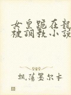 女皇跪在龙椅前被调教小说