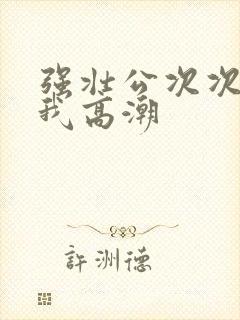 强壮公次次弄得我高潮