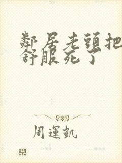 邻居老头把我弄舒服死了