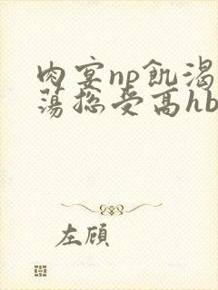 肉宴np饥渴放荡总受高hbl