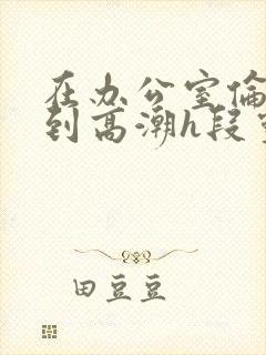 在办公室伦流澡到高潮h段灵兮