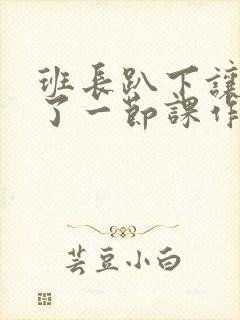 班长趴下让我C了一节课作文