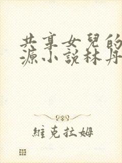 共享女儿的桃花源小说林丹丹