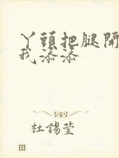 丫头把腿开大让我添添