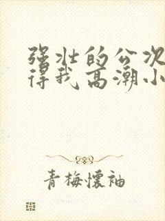 强壮的公次次弄得我高潮小说