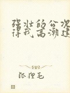 强壮的公次次弄得我高潮建国