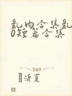 乱肉合集乱500短篇合集