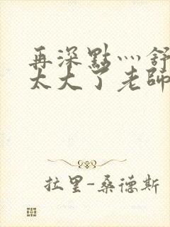 再深点灬舒服灬太大了老师