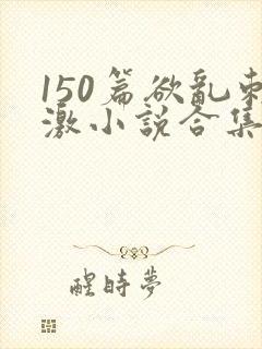 150篇欲乱刺激小说合集