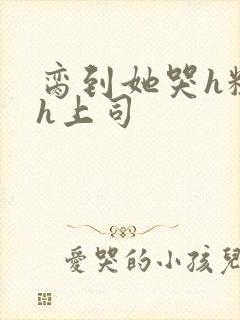 脔到她哭h粗话h上司