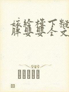 嫁给楼下糙汉后胖婴婴全文免费阅读