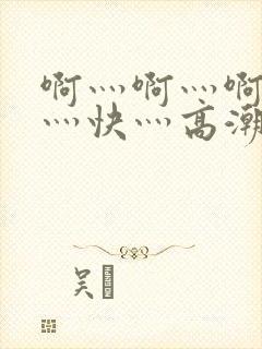 啊灬啊灬啊灬啊灬快灬高潮