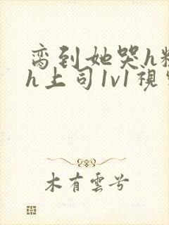 脔到她哭h粗话h上司1v1视频