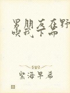 男朋友在野外猛吃我下面