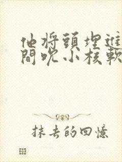 他将头埋进双腿间吮小核软件