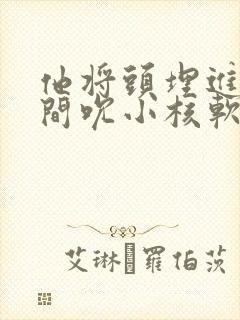 他将头埋进双腿间吮小核软件