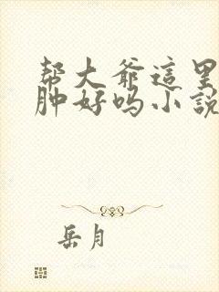 帮大爷这里消消肿好吗小说