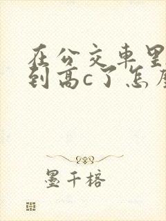 在公交车里c弄到高c了怎么办