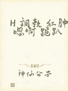 H 调教 红肿 嗯啊 跪趴
