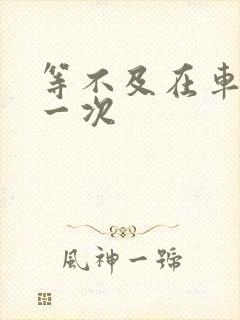 等不及在车里做一次