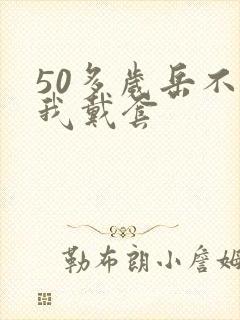 50多岁岳不让我戴套