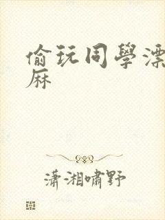 偷玩同学漂亮麻麻