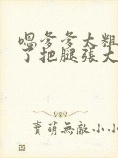 嗯爹爹太粗太长了把腿张大点