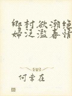 乡村欲潮绝色村妇泛滥春情