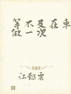 等不及在车里先做一次