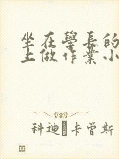 坐在学长的巨大上做作业小说