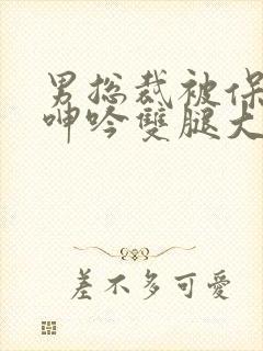 男总裁被保镖c呻吟双腿大张bl