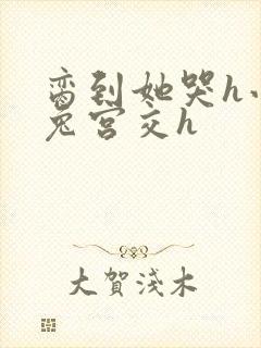 脔到她哭h小白兔宫交h