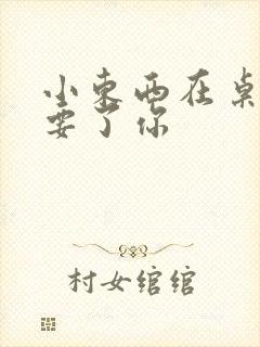 小东西在桌子上要了你