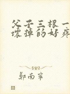 父子三根一起会坏掉的好疼