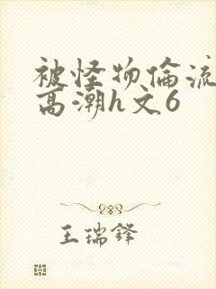 被怪物伦流澡到高潮h文6