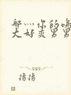 哪灬你的鸣巴好大好爽男男