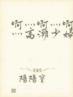 啊灬啊灬啊灬快灬高潮少妇小说