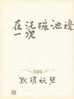 在洗碗池边要了一次