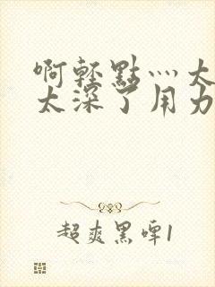 啊轻点灬太粗嗯太深了用力电影