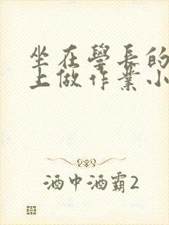 坐在学长的巨大上做作业小说