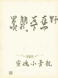 男朋友在野外猛吃我下面