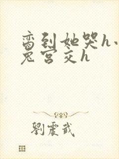 脔到她哭h小白兔宫交h