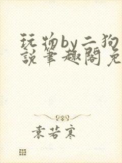 玩物by二狗小说笔趣阁免费阅读
