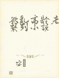 欲乱高龄老女人系列小说