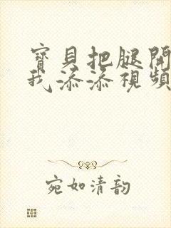 宝贝把腿开大让我添添视频