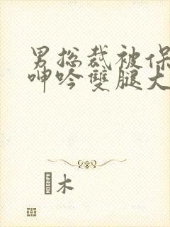 男总裁被保镖c呻吟双腿大张bl