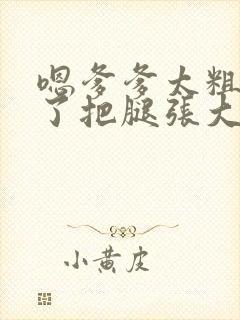 嗯爹爹太粗太长了把腿张大点